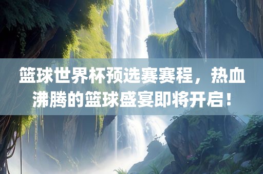 篮球世界杯预选赛赛程，热血沸腾的篮球盛宴即将开启！