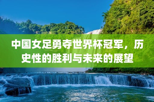 中国女足勇夺世界杯冠军，历史性的胜利与未来的展望