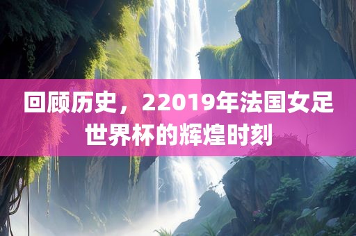 回顾历史，22019年法国女足世界杯的辉煌时刻