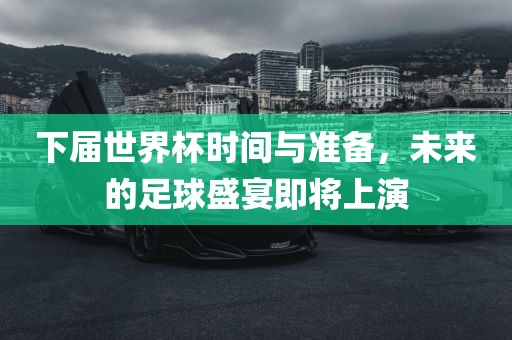 下届世界杯时间与准备，未来的足球盛宴即将上演