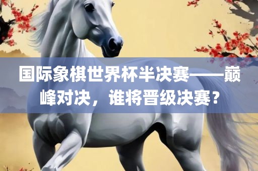 国际象棋世界杯半决赛——巅峰对决，谁将晋级决赛？