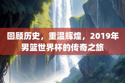 回顾历史，重温辉煌，2019年男篮世界杯的传奇之旅眉山市正发家政服务有限公司