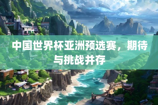 中国世界杯亚洲预选赛，期待与挑战并存