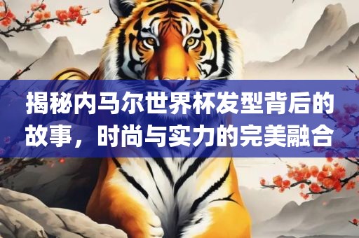 揭秘内马尔世界杯发型背后的故事，时尚与实力的完美融合