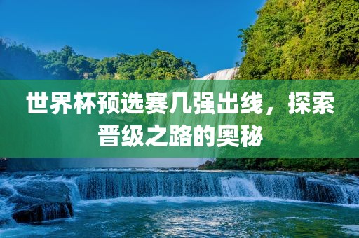 世界杯预选赛几强出线，探索晋级之路的奥秘