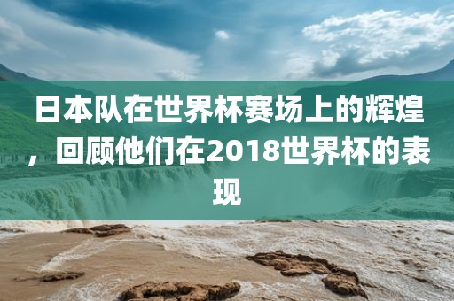 日本队在世界杯赛场上的辉煌，回顾他们在2018世界杯的表现