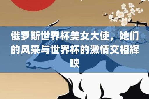 俄罗斯世界杯美女大使，她们的风采与世界杯的激情交相辉映眉山市正发家政服务有限公司