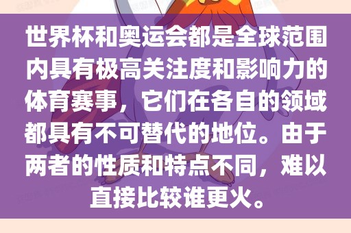 世界杯和奥运会都是全球范围内具有极高关注度和影响力的体育赛事，它们在各自的领域都具有不可替代的地位。由于两者的性质和特点不同，难以直接比较谁更火。