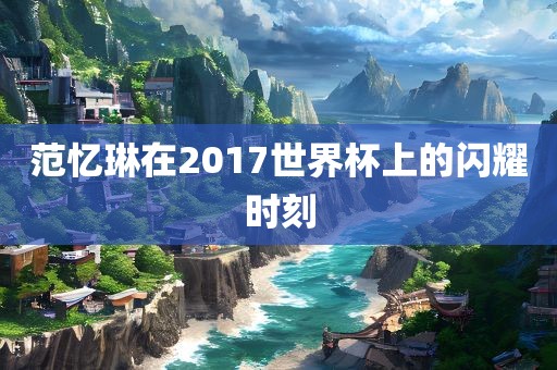 范忆琳在2017世界杯上的闪耀时刻眉山市正发家政服务有限公司