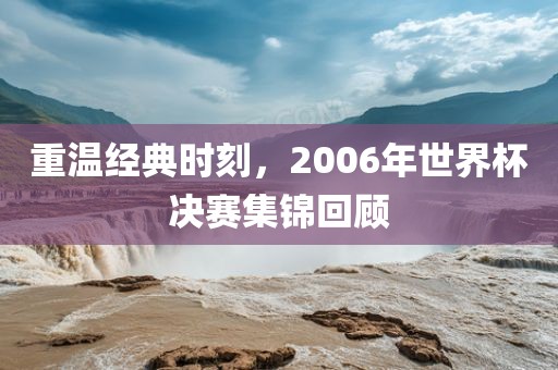 重温经典时刻，2006年世界杯决赛集锦回顾眉山市正发家政服务有限公司