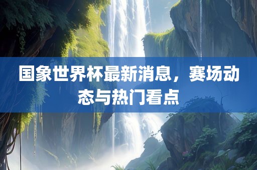 国象世界杯最新消息，赛场动态与热门看点眉山市正发家政服务有限公司
