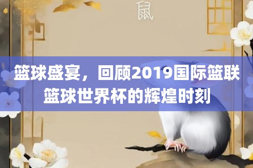 篮球盛宴，回顾2019国际篮联篮球世界杯的辉煌时刻