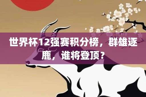 世界杯12强赛积分榜，群雄逐鹿，谁将登顶？眉山市正发家政服务有限公司