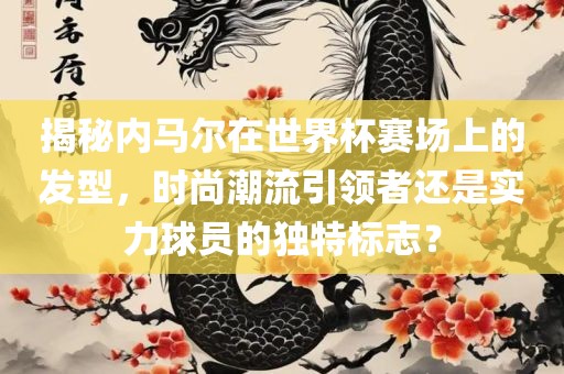 揭秘内马尔在世界杯赛场上的发型，时尚潮流引领者还是实力球员的独特标志？
