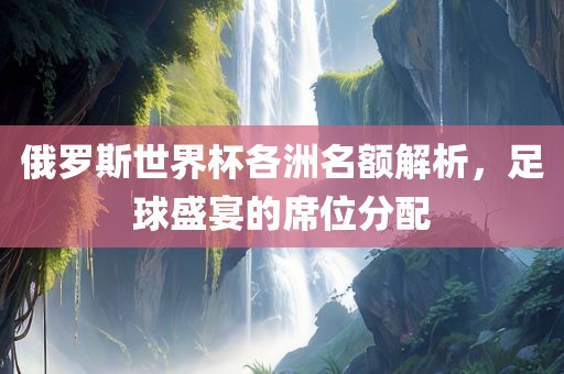 俄罗斯世界杯各洲名额解析，足球盛宴的席位分配