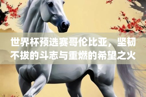 世界杯预选赛哥伦比亚，坚韧不拔的斗志与重燃的希望之火眉山市正发家政服务有限公司