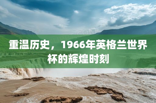 重温历史，1966年英格兰世界杯的辉煌时刻