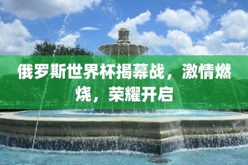 俄罗斯世界杯揭幕战，激情燃烧，荣耀开启