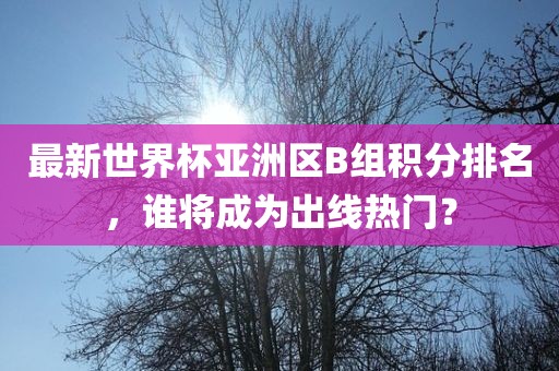 最新世界杯亚洲区B组积分排名，谁将成为出线热门？眉山市正发家政服务有限公司