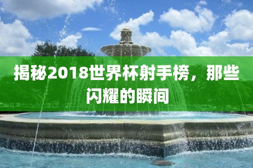 揭秘2018世界杯射手榜，那些闪耀的瞬间