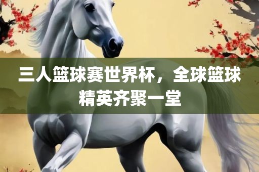 三人篮球赛世界杯，全球篮球精英齐聚一堂