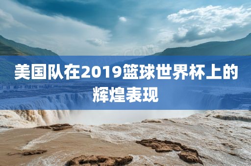 美国队在2019篮球世界杯上的辉煌表现眉山市正发家政服务有限公司