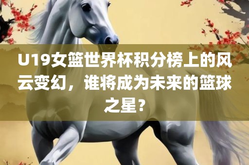 U19女篮世界杯积分榜上的风云变幻，谁将成为未来的篮球之星？眉山市正发家政服务有限公司