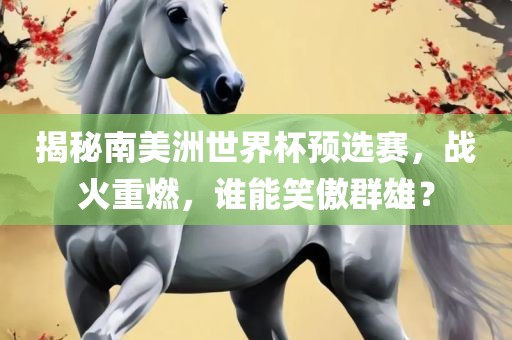 揭秘南美洲世界杯预选赛，战火重燃，谁能笑傲群雄？眉山市正发家政服务有限公司