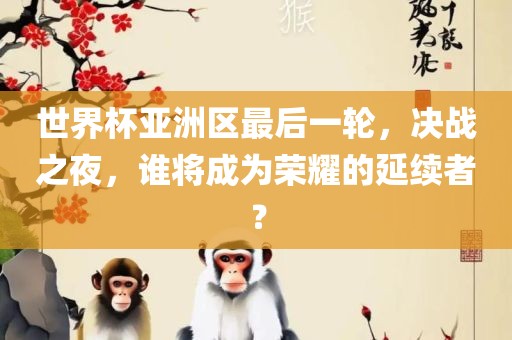 世界杯亚洲区最后一轮，决战之夜，谁将成为荣耀的延续者？眉山市正发家政服务有限公司
