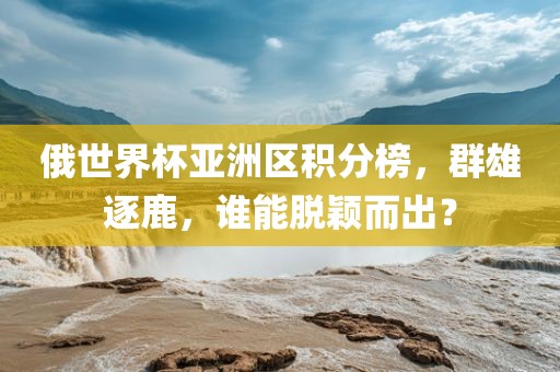 俄世界杯亚洲区积分榜，群雄逐鹿，谁能脱颖而出？眉山市正发家政服务有限公司