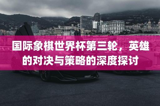 国际象棋世界杯第三轮，英雄的对决与策略的深度探讨眉山市正发家政服务有限公司