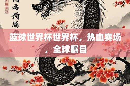 篮球世界杯世界杯，热血赛场，全球瞩目