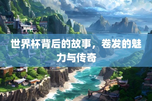 世界杯背后的故事，卷发的魅力与传奇眉山市正发家政服务有限公司