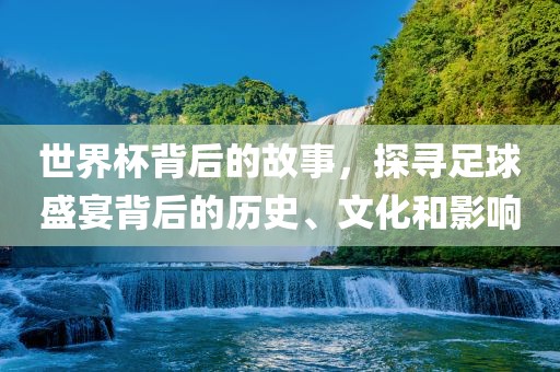 世界杯背后的故事，探寻足球盛宴背后的历史、文化和影响