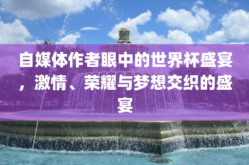 自媒体作者眼中的世界杯盛宴，激情、荣耀与梦想交织的盛宴