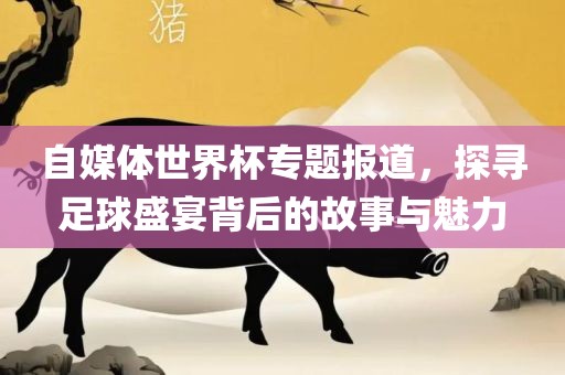 自媒体世界杯专题报道，探寻足球盛宴背后的故事与魅力眉山市正发家政服务有限公司