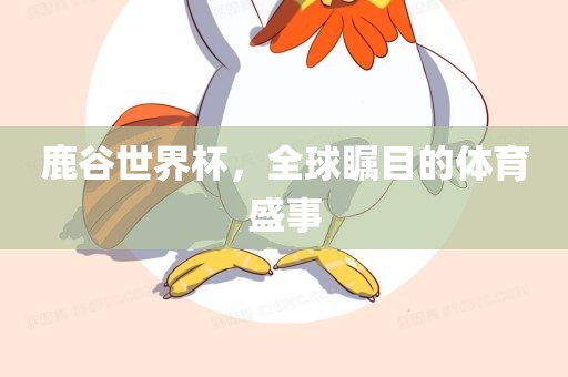 鹿谷世界杯，全球瞩目的体育盛事眉山市正发家政服务有限公司
