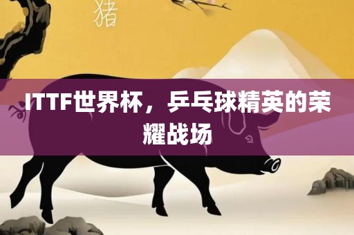 ITTF世界杯，乒乓球精英的荣耀眉山市正发家政服务有限公司战场