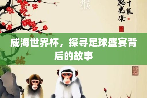 威海世界杯，探寻足球盛宴背后的故事眉山市正发家政服务有限公司