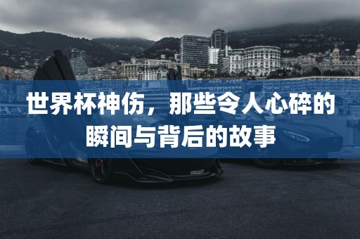 世界杯神伤，那些令人心碎的瞬间与背后的故事