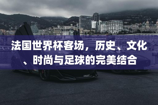法国世界杯客场，历史、文化、时尚与足球的完美结合眉山市正发家政服务有限公司