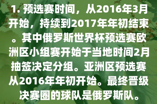 1. 预选赛时间，从2016年3月开始，持续到2017年年初结束。其中俄罗斯世界杯预选赛欧洲区小组赛开始于当地时间2月抽签决定分组。亚洲区预选赛从2016年年初开始。最终晋级决赛圈的球队是俄罗斯队。