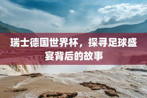 瑞士德国世界杯，探寻足球盛宴背后的故事