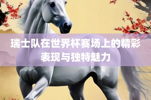 瑞士队在世界杯赛场上的精彩表现与独特魅力