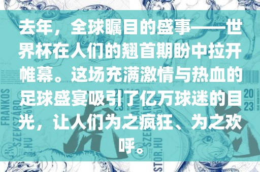 去年，全球瞩目的盛事——世界杯在人们的翘首期盼中拉开帷幕。这场充满激情与热血的足球盛宴吸引了亿万球迷的目光，让人们为之疯狂、为之欢呼。
