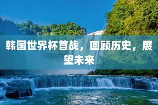 韩国世界杯首战，回顾历史，展望未来