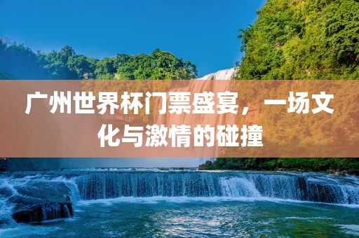 广州世界杯门票盛宴，一场文化与激情的碰撞