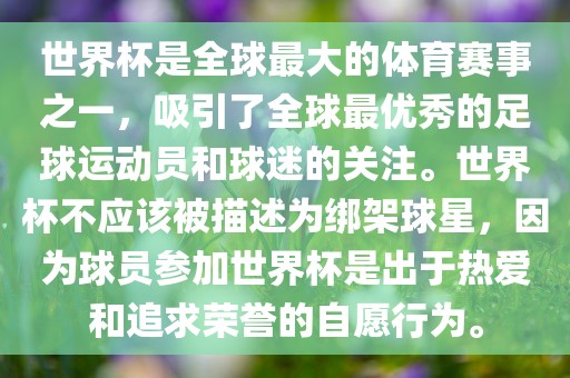 世界杯是全球最大的体育赛事之一，吸引了全球最优秀的足球运动员和球迷的关注。世界杯不应该被描述为绑架球星，因为球员参加世界杯是出于热爱和追求荣誉的自愿行为。