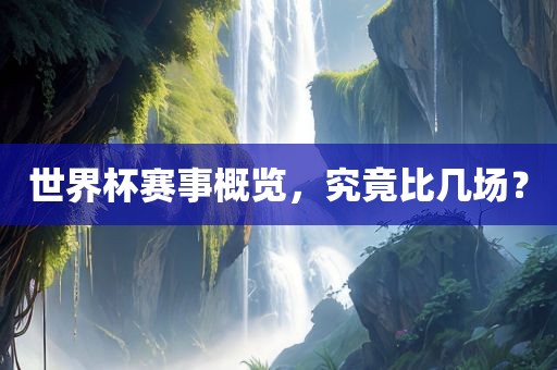 世界杯赛事概览，究竟比几场？