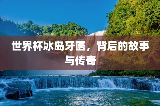 世界杯冰岛牙医，背后的故事与传奇
